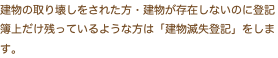 建物の取り壊しをされた方・建物が存在しないのに登記 簿上だけ残っているような方は「建物滅失登記」をしま す。